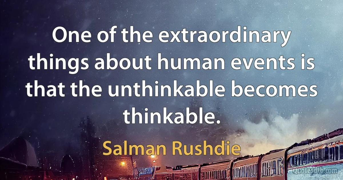 One of the extraordinary things about human events is that the unthinkable becomes thinkable. (Salman Rushdie)