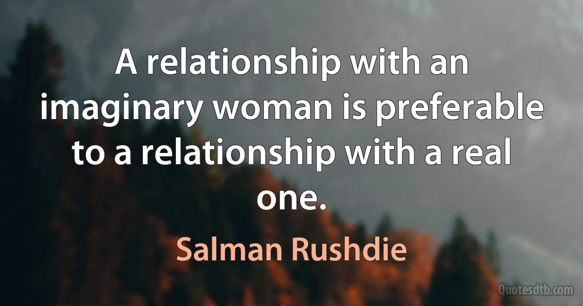 A relationship with an imaginary woman is preferable to a relationship with a real one. (Salman Rushdie)