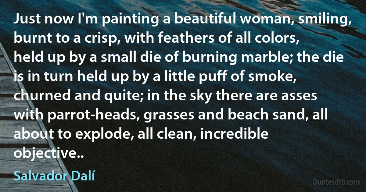 Just now I'm painting a beautiful woman, smiling, burnt to a crisp, with feathers of all colors, held up by a small die of burning marble; the die is in turn held up by a little puff of smoke, churned and quite; in the sky there are asses with parrot-heads, grasses and beach sand, all about to explode, all clean, incredible objective.. (Salvador Dalí)