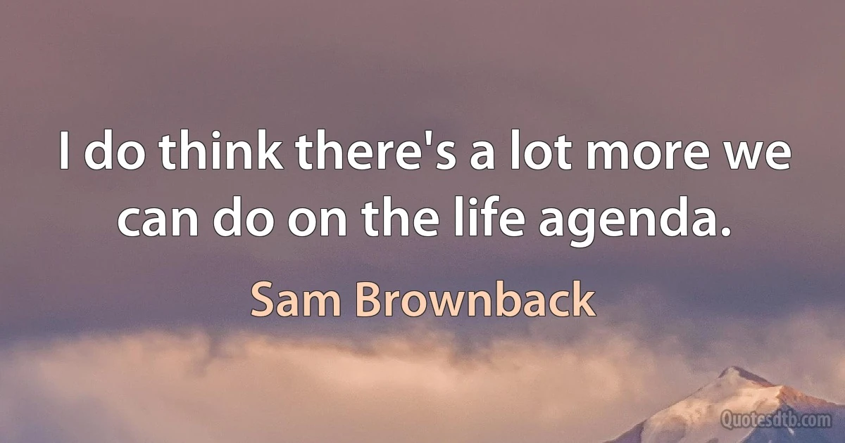 I do think there's a lot more we can do on the life agenda. (Sam Brownback)