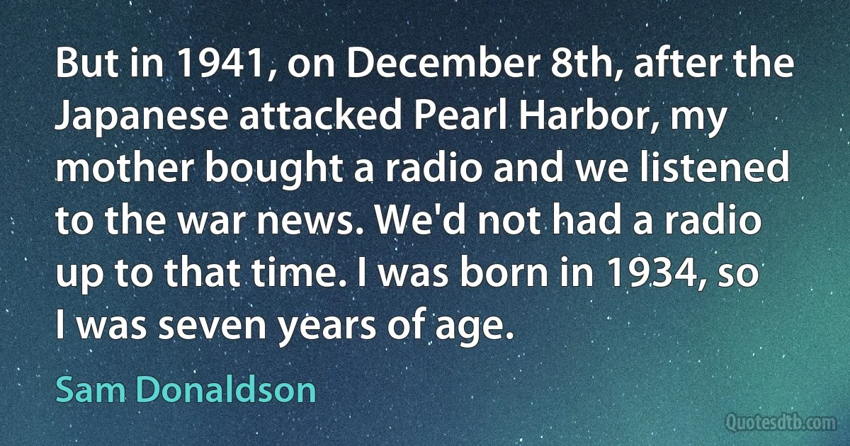 But in 1941, on December 8th, after the Japanese attacked Pearl Harbor, my mother bought a radio and we listened to the war news. We'd not had a radio up to that time. I was born in 1934, so I was seven years of age. (Sam Donaldson)