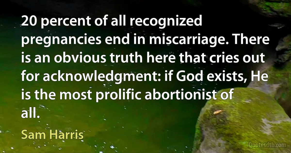 20 percent of all recognized pregnancies end in miscarriage. There is an obvious truth here that cries out for acknowledgment: if God exists, He is the most prolific abortionist of all. (Sam Harris)