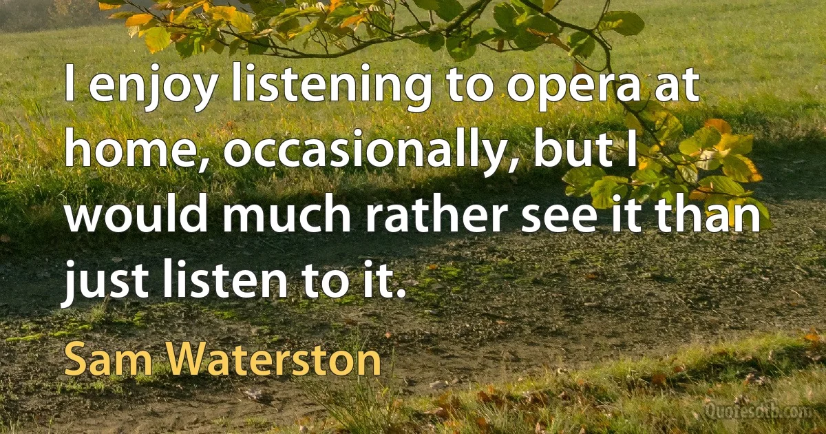 I enjoy listening to opera at home, occasionally, but I would much rather see it than just listen to it. (Sam Waterston)