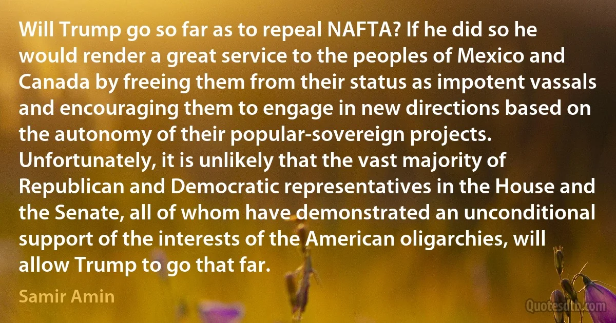 Will Trump go so far as to repeal NAFTA? If he did so he would render a great service to the peoples of Mexico and Canada by freeing them from their status as impotent vassals and encouraging them to engage in new directions based on the autonomy of their popular-sovereign projects. Unfortunately, it is unlikely that the vast majority of Republican and Democratic representatives in the House and the Senate, all of whom have demonstrated an unconditional support of the interests of the American oligarchies, will allow Trump to go that far. (Samir Amin)