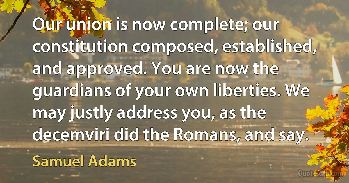 Our union is now complete; our constitution composed, established, and approved. You are now the guardians of your own liberties. We may justly address you, as the decemviri did the Romans, and say. (Samuel Adams)