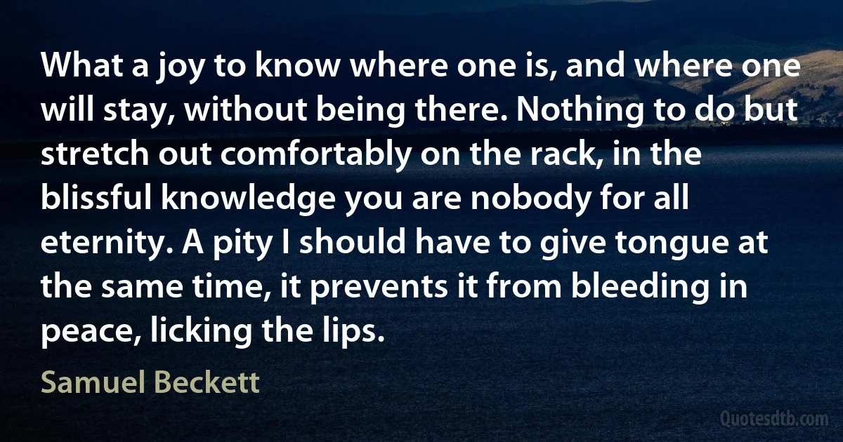 What a joy to know where one is, and where one will stay, without being there. Nothing to do but stretch out comfortably on the rack, in the blissful knowledge you are nobody for all eternity. A pity I should have to give tongue at the same time, it prevents it from bleeding in peace, licking the lips. (Samuel Beckett)