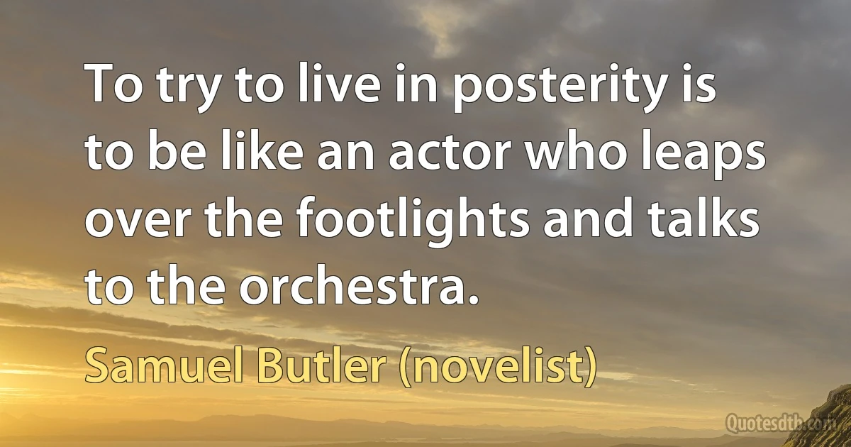 To try to live in posterity is to be like an actor who leaps over the footlights and talks to the orchestra. (Samuel Butler (novelist))