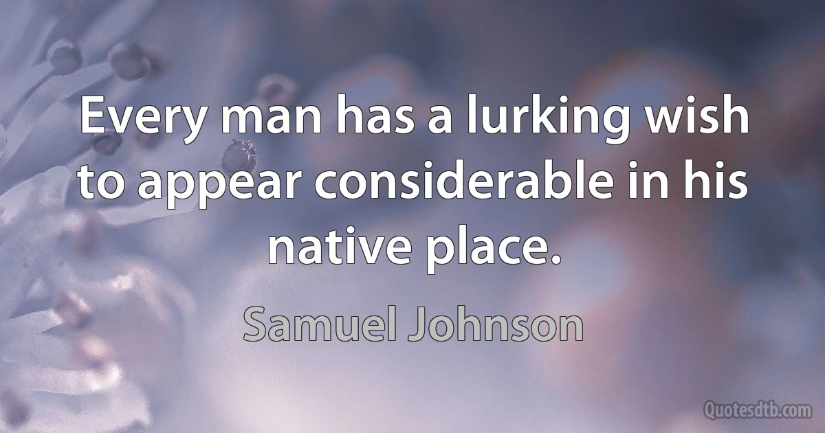 Every man has a lurking wish to appear considerable in his native place. (Samuel Johnson)