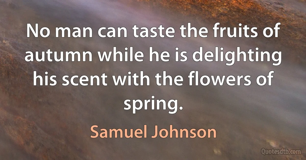 No man can taste the fruits of autumn while he is delighting his scent with the flowers of spring. (Samuel Johnson)