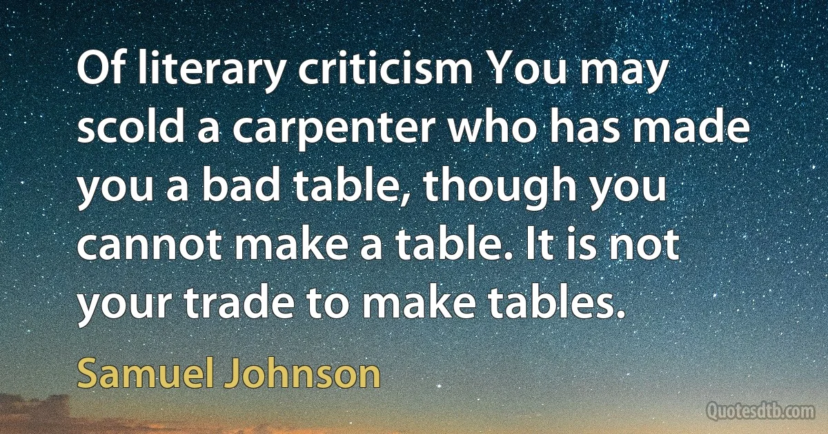 Of literary criticism You may scold a carpenter who has made you a bad table, though you cannot make a table. It is not your trade to make tables. (Samuel Johnson)