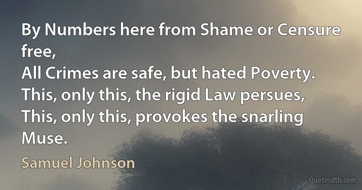 By Numbers here from Shame or Censure free,
All Crimes are safe, but hated Poverty.
This, only this, the rigid Law persues,
This, only this, provokes the snarling Muse. (Samuel Johnson)