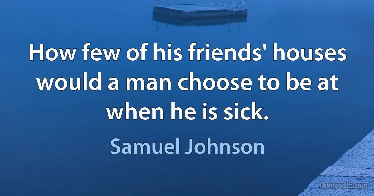 How few of his friends' houses would a man choose to be at when he is sick. (Samuel Johnson)