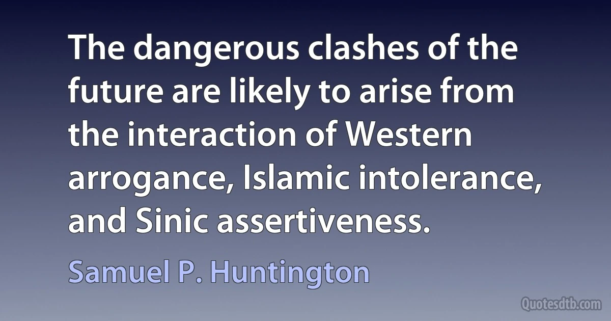 The dangerous clashes of the future are likely to arise from the interaction of Western arrogance, Islamic intolerance, and Sinic assertiveness. (Samuel P. Huntington)