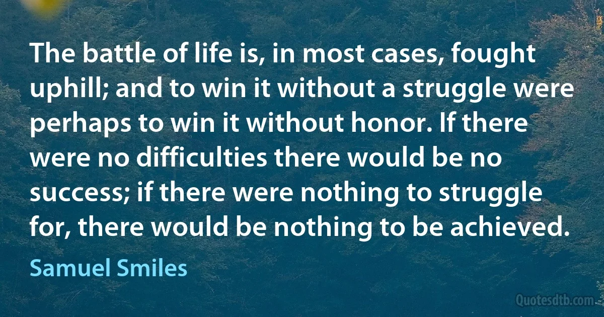 The battle of life is, in most cases, fought uphill; and to win it without a struggle were perhaps to win it without honor. If there were no difficulties there would be no success; if there were nothing to struggle for, there would be nothing to be achieved. (Samuel Smiles)