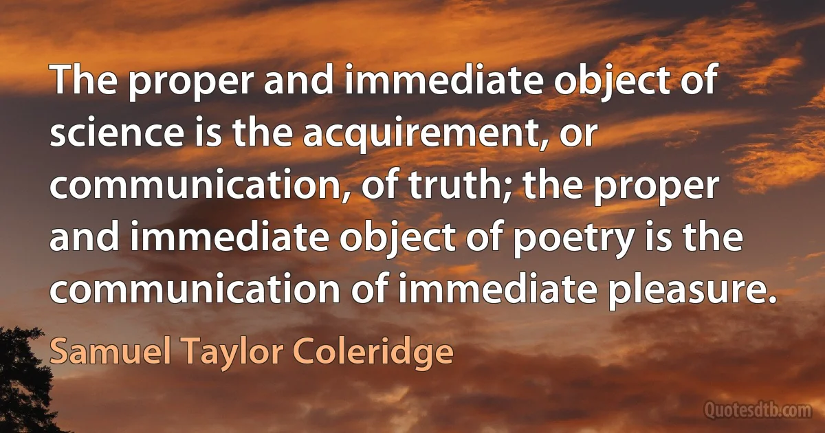 The proper and immediate object of science is the acquirement, or communication, of truth; the proper and immediate object of poetry is the communication of immediate pleasure. (Samuel Taylor Coleridge)