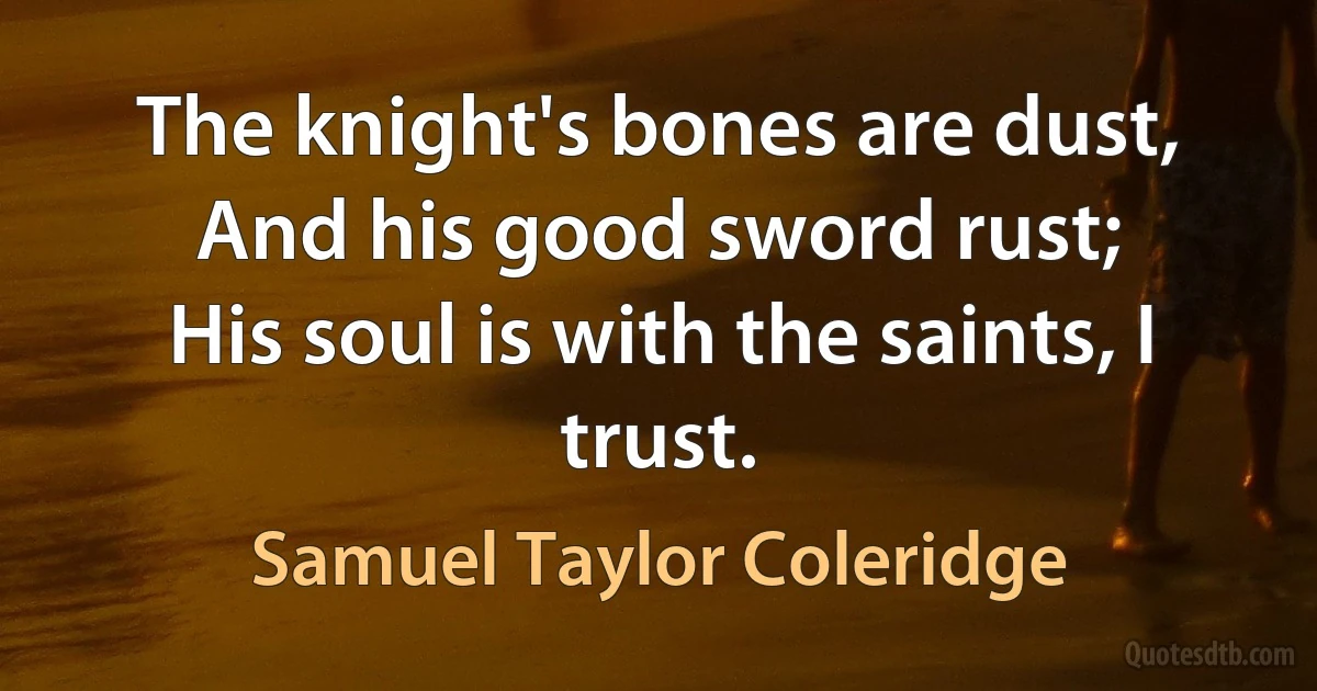 The knight's bones are dust,
And his good sword rust;
His soul is with the saints, I trust. (Samuel Taylor Coleridge)