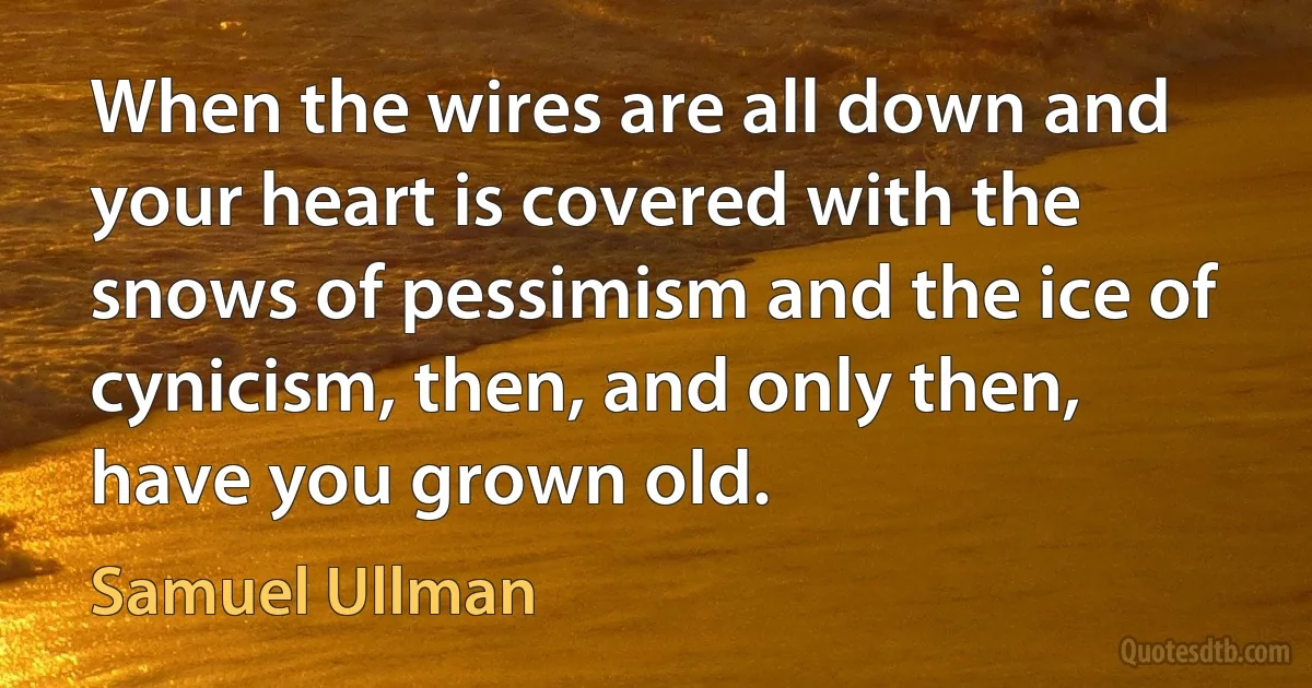 When the wires are all down and your heart is covered with the snows of pessimism and the ice of cynicism, then, and only then, have you grown old. (Samuel Ullman)