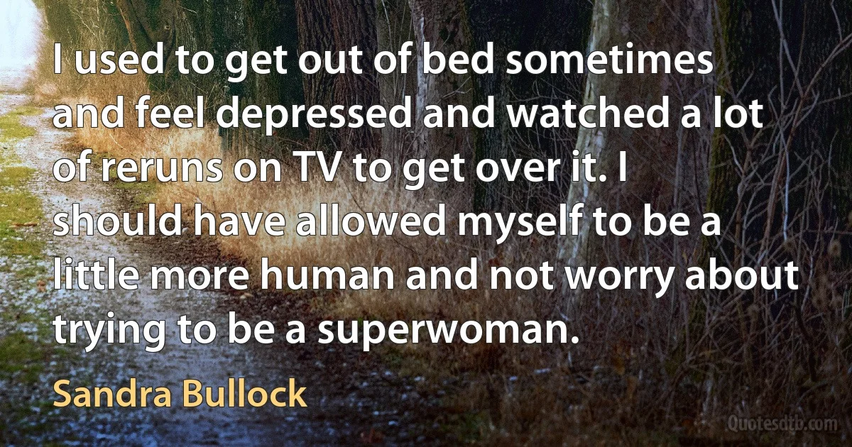 I used to get out of bed sometimes and feel depressed and watched a lot of reruns on TV to get over it. I should have allowed myself to be a little more human and not worry about trying to be a superwoman. (Sandra Bullock)