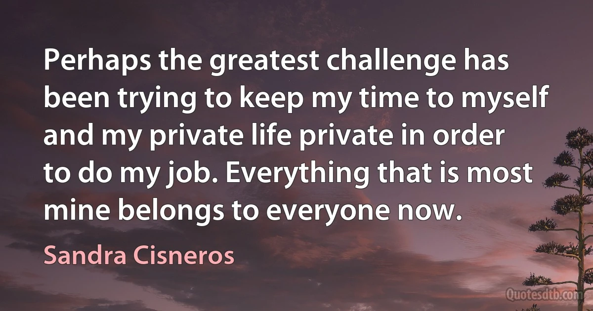 Perhaps the greatest challenge has been trying to keep my time to myself and my private life private in order to do my job. Everything that is most mine belongs to everyone now. (Sandra Cisneros)