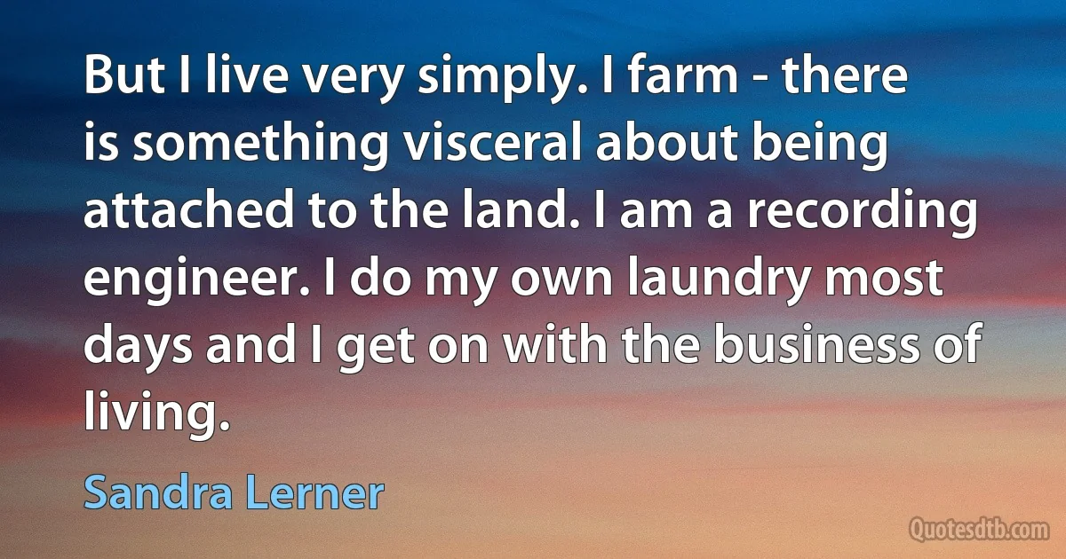 But I live very simply. I farm - there is something visceral about being attached to the land. I am a recording engineer. I do my own laundry most days and I get on with the business of living. (Sandra Lerner)