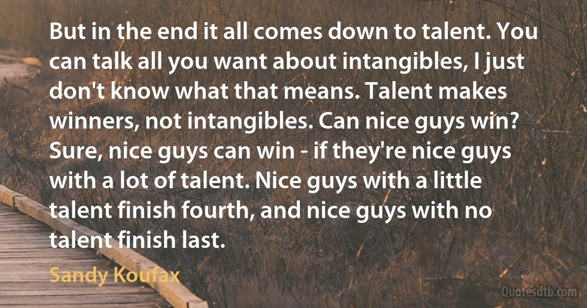 But in the end it all comes down to talent. You can talk all you want about intangibles, I just don't know what that means. Talent makes winners, not intangibles. Can nice guys win? Sure, nice guys can win - if they're nice guys with a lot of talent. Nice guys with a little talent finish fourth, and nice guys with no talent finish last. (Sandy Koufax)