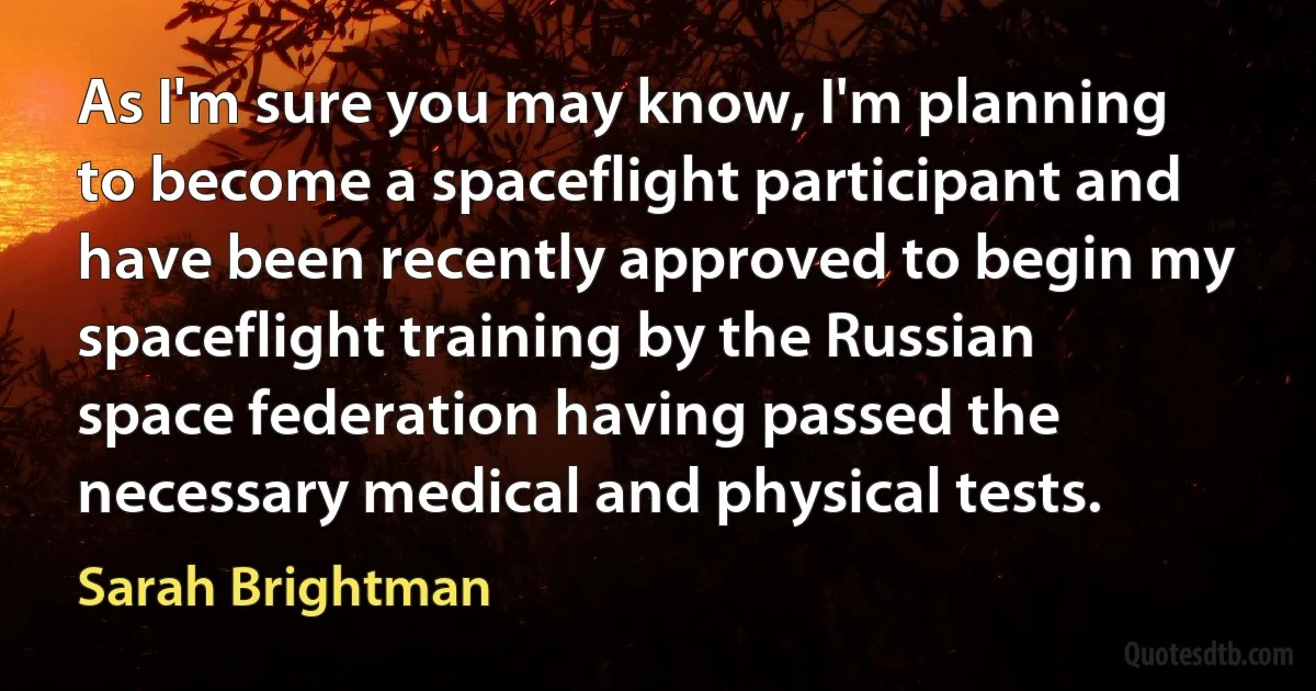 As I'm sure you may know, I'm planning to become a spaceflight participant and have been recently approved to begin my spaceflight training by the Russian space federation having passed the necessary medical and physical tests. (Sarah Brightman)