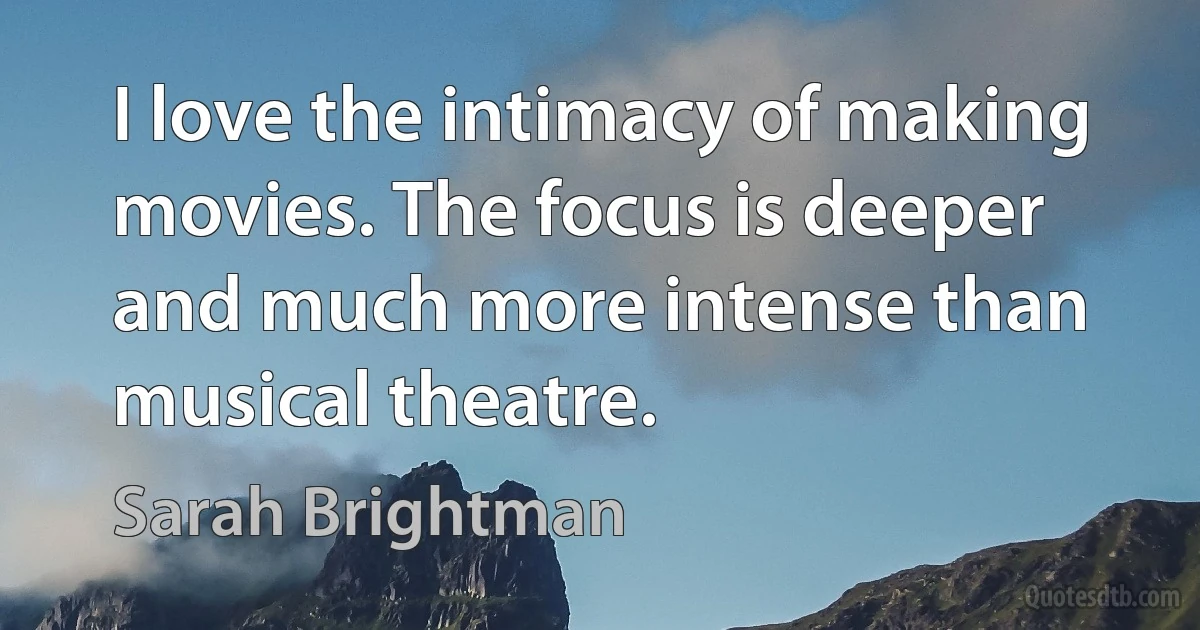 I love the intimacy of making movies. The focus is deeper and much more intense than musical theatre. (Sarah Brightman)