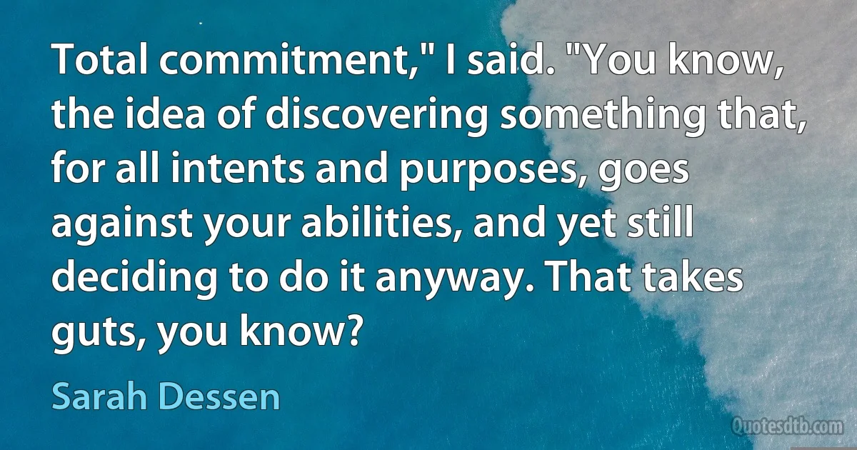 Total commitment," I said. "You know, the idea of discovering something that, for all intents and purposes, goes against your abilities, and yet still deciding to do it anyway. That takes guts, you know? (Sarah Dessen)