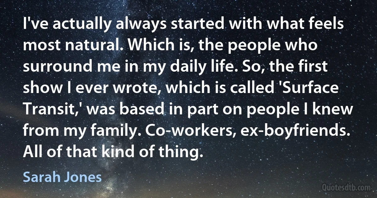 I've actually always started with what feels most natural. Which is, the people who surround me in my daily life. So, the first show I ever wrote, which is called 'Surface Transit,' was based in part on people I knew from my family. Co-workers, ex-boyfriends. All of that kind of thing. (Sarah Jones)