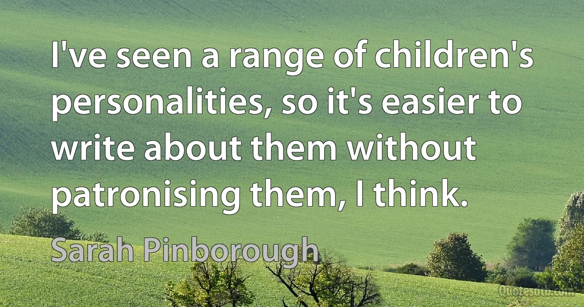 I've seen a range of children's personalities, so it's easier to write about them without patronising them, I think. (Sarah Pinborough)