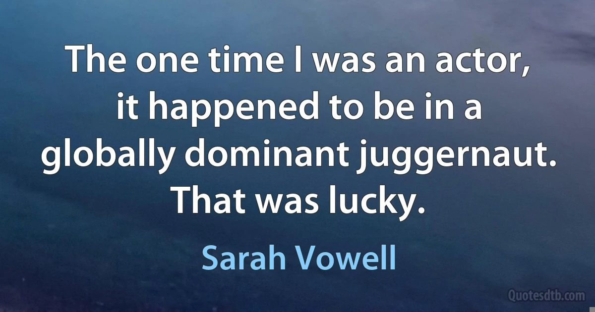 The one time I was an actor, it happened to be in a globally dominant juggernaut. That was lucky. (Sarah Vowell)