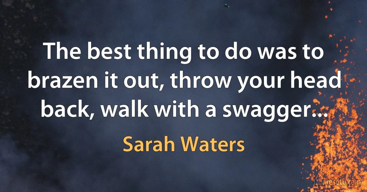 The best thing to do was to brazen it out, throw your head back, walk with a swagger... (Sarah Waters)