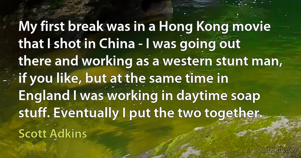 My first break was in a Hong Kong movie that I shot in China - I was going out there and working as a western stunt man, if you like, but at the same time in England I was working in daytime soap stuff. Eventually I put the two together. (Scott Adkins)