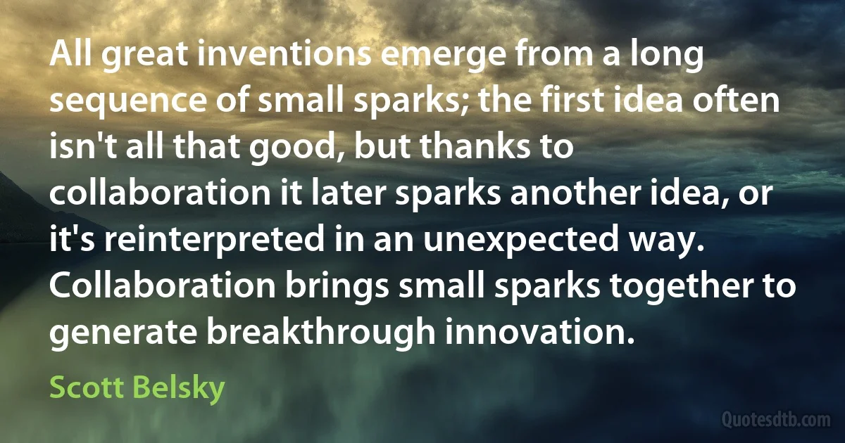 All great inventions emerge from a long sequence of small sparks; the first idea often isn't all that good, but thanks to collaboration it later sparks another idea, or it's reinterpreted in an unexpected way. Collaboration brings small sparks together to generate breakthrough innovation. (Scott Belsky)