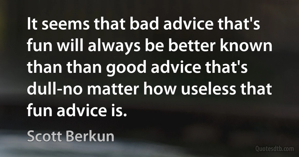 It seems that bad advice that's fun will always be better known than than good advice that's dull-no matter how useless that fun advice is. (Scott Berkun)