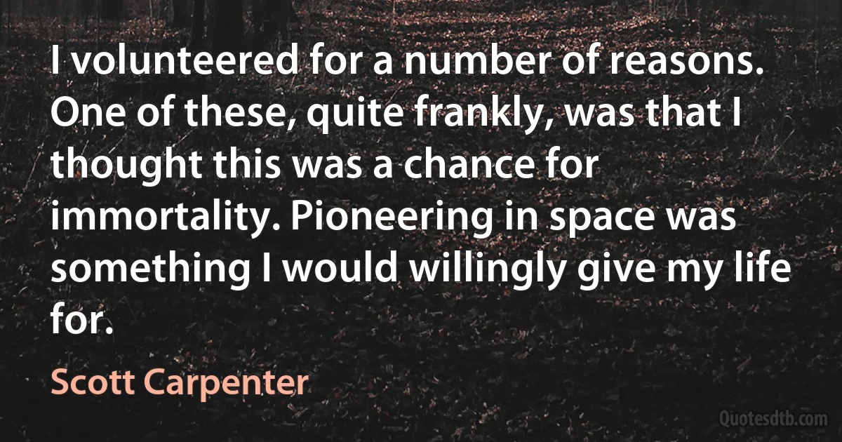 I volunteered for a number of reasons. One of these, quite frankly, was that I thought this was a chance for immortality. Pioneering in space was something I would willingly give my life for. (Scott Carpenter)