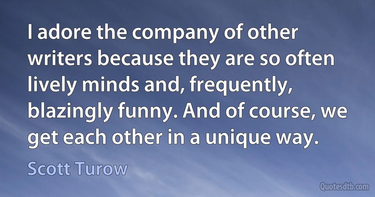 I adore the company of other writers because they are so often lively minds and, frequently, blazingly funny. And of course, we get each other in a unique way. (Scott Turow)