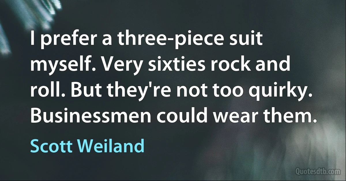 I prefer a three-piece suit myself. Very sixties rock and roll. But they're not too quirky. Businessmen could wear them. (Scott Weiland)