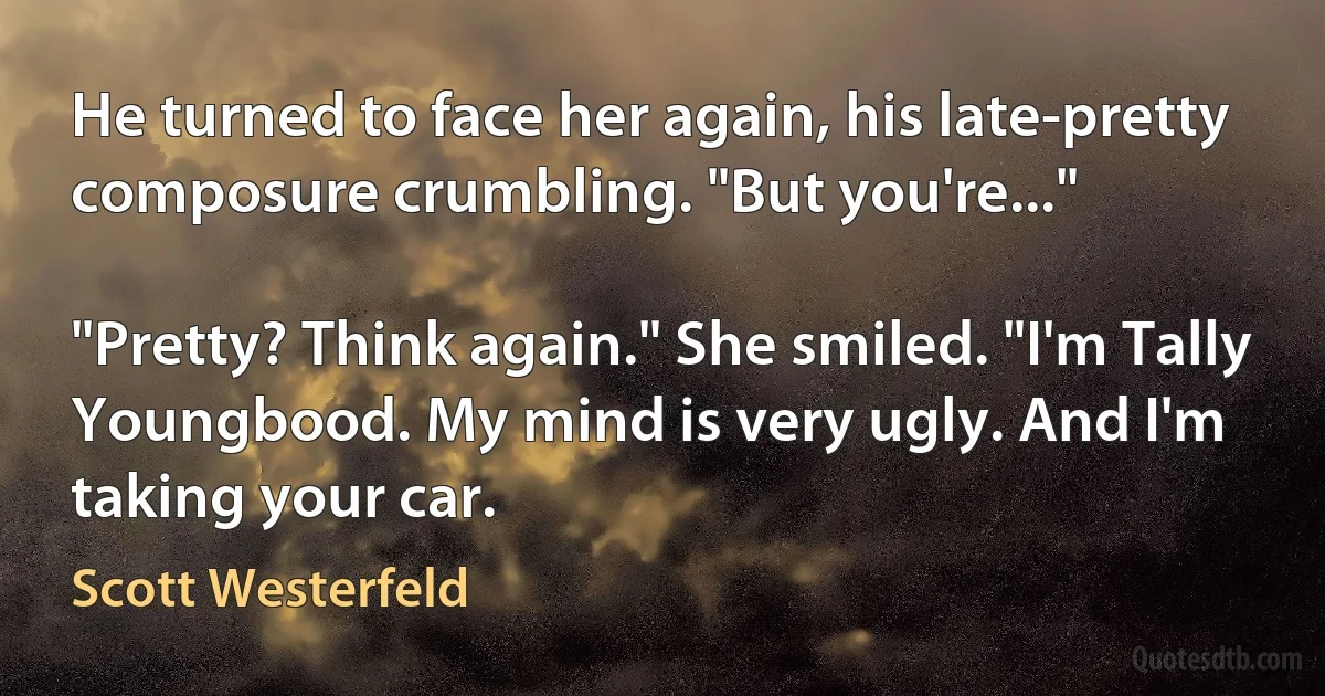 He turned to face her again, his late-pretty composure crumbling. "But you're..."

"Pretty? Think again." She smiled. "I'm Tally Youngbood. My mind is very ugly. And I'm taking your car. (Scott Westerfeld)