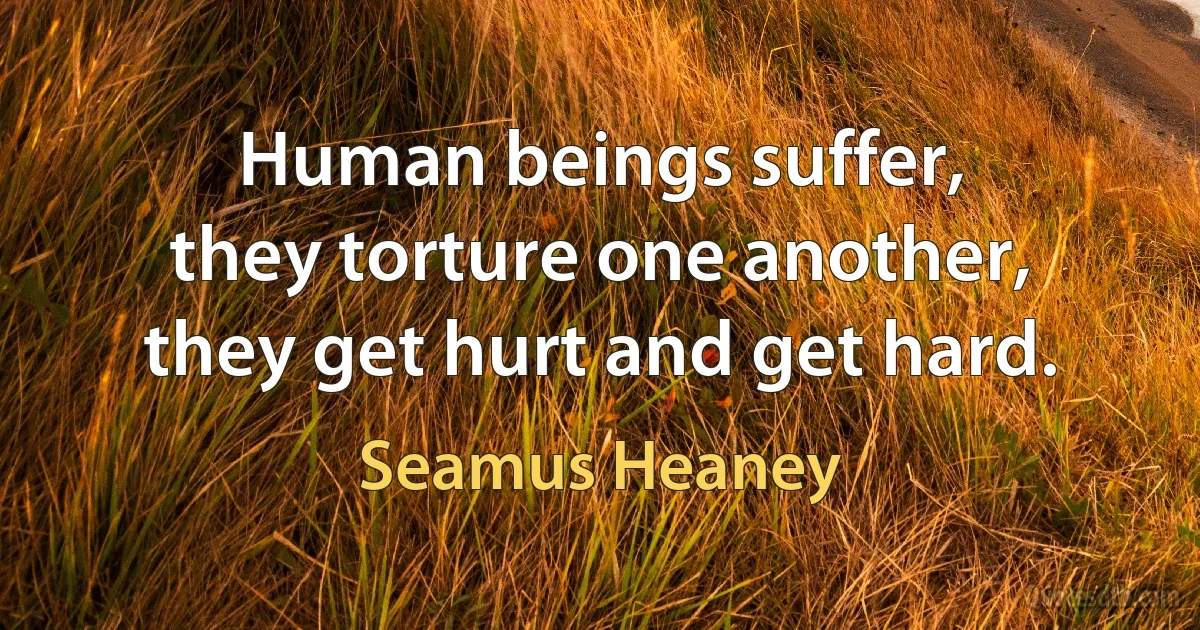 Human beings suffer,
they torture one another,
they get hurt and get hard. (Seamus Heaney)