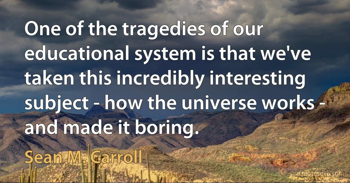 One of the tragedies of our educational system is that we've taken this incredibly interesting subject - how the universe works - and made it boring. (Sean M. Carroll)