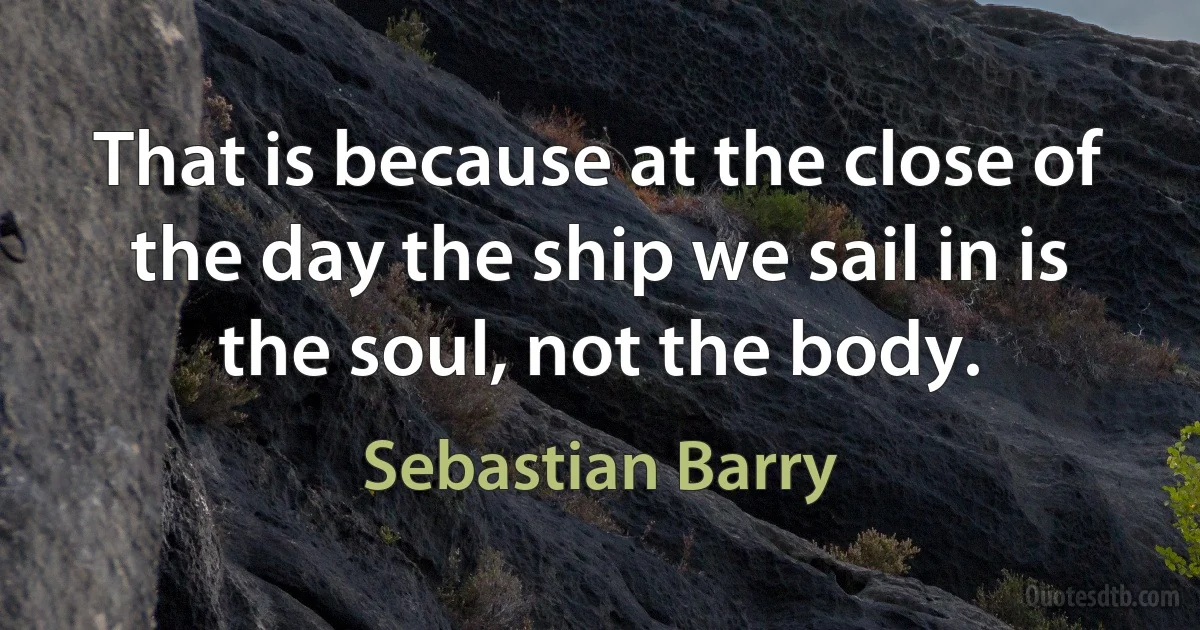 That is because at the close of the day the ship we sail in is the soul, not the body. (Sebastian Barry)