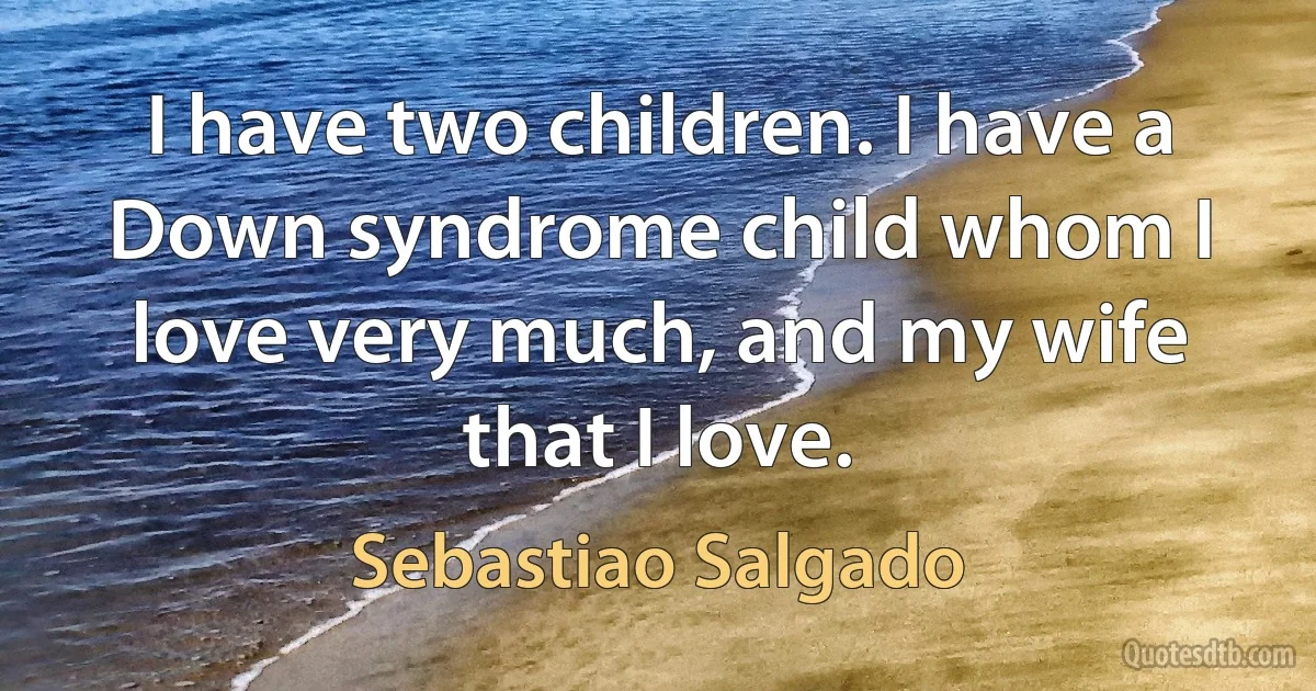 I have two children. I have a Down syndrome child whom I love very much, and my wife that I love. (Sebastiao Salgado)