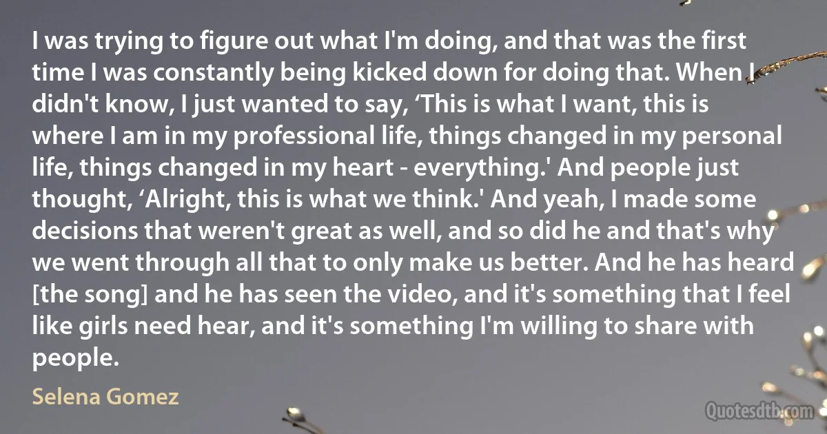 I was trying to figure out what I'm doing, and that was the first time I was constantly being kicked down for doing that. When I didn't know, I just wanted to say, ‘This is what I want, this is where I am in my professional life, things changed in my personal life, things changed in my heart - everything.' And people just thought, ‘Alright, this is what we think.' And yeah, I made some decisions that weren't great as well, and so did he and that's why we went through all that to only make us better. And he has heard [the song] and he has seen the video, and it's something that I feel like girls need hear, and it's something I'm willing to share with people. (Selena Gomez)