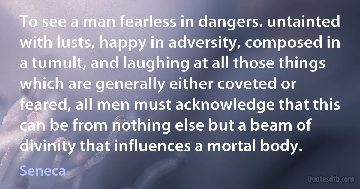 To see a man fearless in dangers. untainted with lusts, happy in adversity, composed in a tumult, and laughing at all those things which are generally either coveted or feared, all men must acknowledge that this can be from nothing else but a beam of divinity that influences a mortal body. (Seneca)