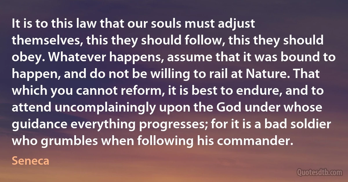 It is to this law that our souls must adjust themselves, this they should follow, this they should obey. Whatever happens, assume that it was bound to happen, and do not be willing to rail at Nature. That which you cannot reform, it is best to endure, and to attend uncomplainingly upon the God under whose guidance everything progresses; for it is a bad soldier who grumbles when following his commander. (Seneca)