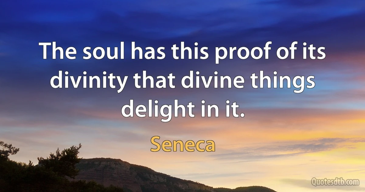 The soul has this proof of its divinity that divine things delight in it. (Seneca)