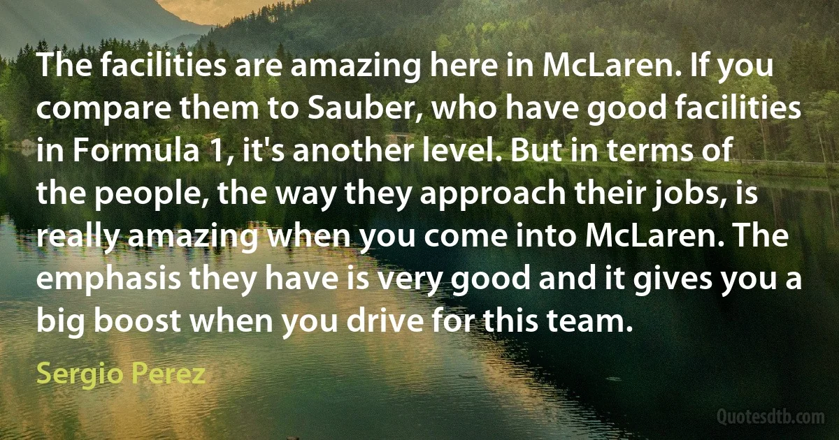 The facilities are amazing here in McLaren. If you compare them to Sauber, who have good facilities in Formula 1, it's another level. But in terms of the people, the way they approach their jobs, is really amazing when you come into McLaren. The emphasis they have is very good and it gives you a big boost when you drive for this team. (Sergio Perez)