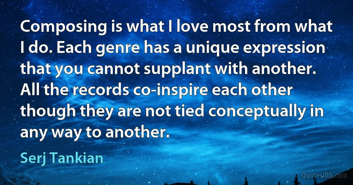 Composing is what I love most from what I do. Each genre has a unique expression that you cannot supplant with another. All the records co-inspire each other though they are not tied conceptually in any way to another. (Serj Tankian)