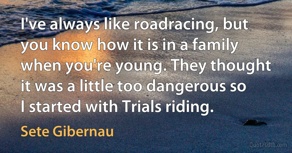 I've always like roadracing, but you know how it is in a family when you're young. They thought it was a little too dangerous so I started with Trials riding. (Sete Gibernau)